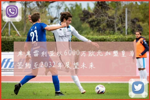 库库雷利亚以6000万欧元加盟皇马签约至2032年展望未来