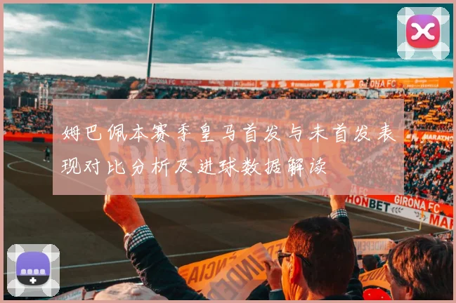 姆巴佩本赛季皇马首发与未首发表现对比分析及进球数据解读