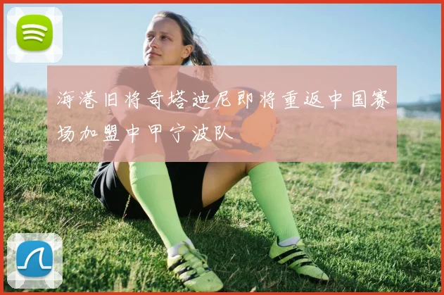 海港旧将奇塔迪尼即将重返中国赛场加盟中甲宁波队