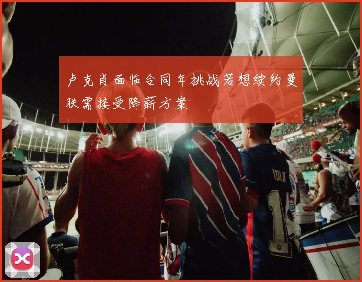 卢克肖面临合同年挑战若想续约曼联需接受降薪方案