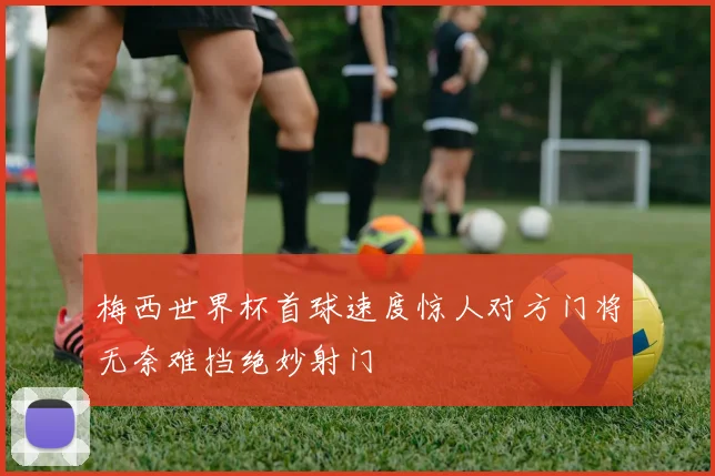 梅西世界杯首球速度惊人对方门将无奈难挡绝妙射门