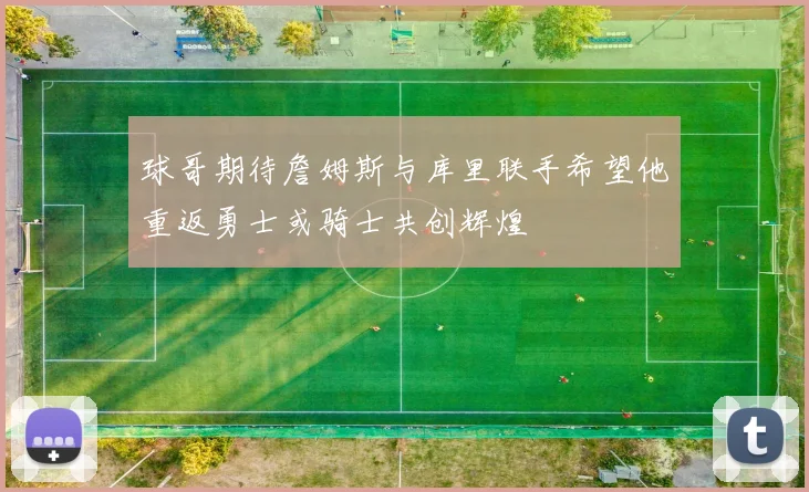 球哥期待詹姆斯与库里联手希望他重返勇士或骑士共创辉煌