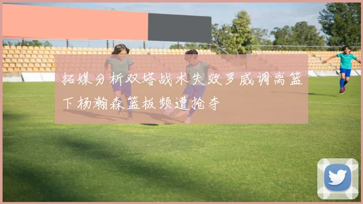 拓媒分析双塔战术失效罗威调离篮下杨瀚森篮板频遭抢夺