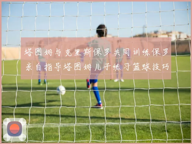塔图姆与克里斯保罗共同训练保罗亲自指导塔图姆儿子练习篮球技巧