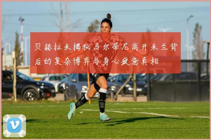 贝赫拉米揭秘马尔蒂尼离开米兰背后的复杂博弈与身心疲惫真相