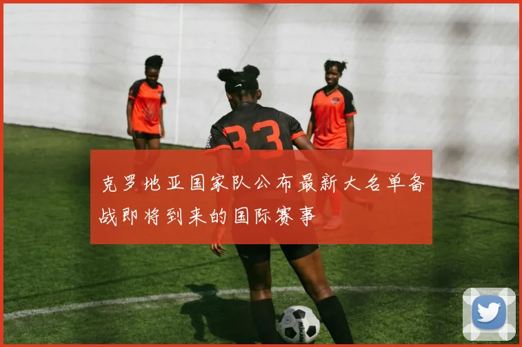 克罗地亚国家队公布最新大名单备战即将到来的国际赛事