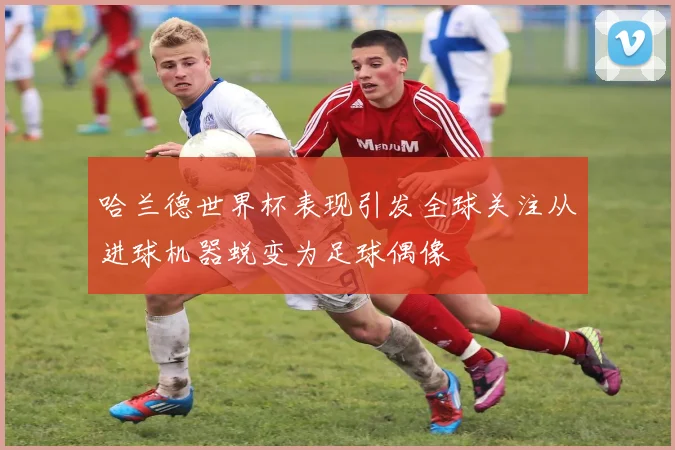哈兰德世界杯表现引发全球关注从进球机器蜕变为足球偶像