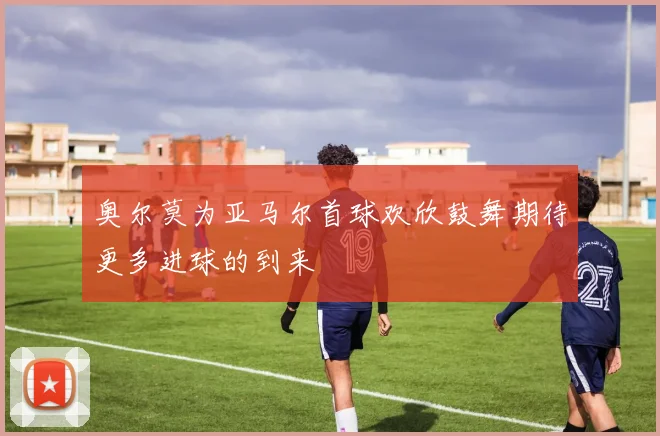 奥尔莫为亚马尔首球欢欣鼓舞期待更多进球的到来