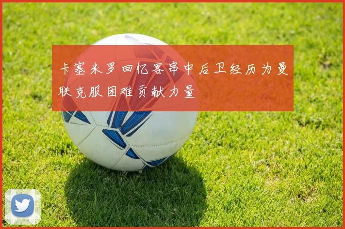 卡塞米罗回忆客串中后卫经历为曼联克服困难贡献力量