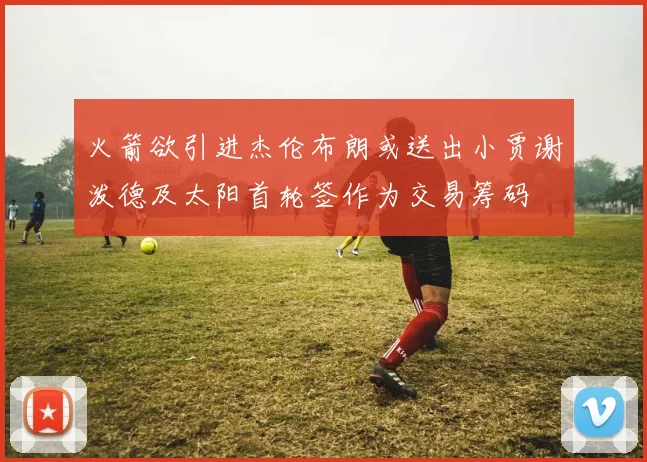 火箭欲引进杰伦布朗或送出小贾谢泼德及太阳首轮签作为交易筹码