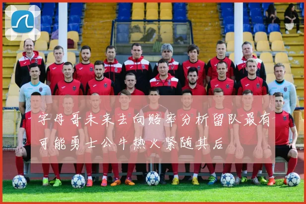 字母哥未来去向赔率分析留队最有可能勇士公牛热火紧随其后