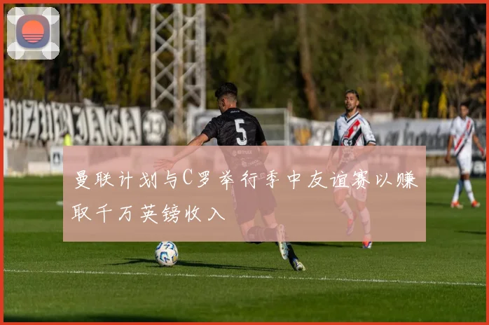 曼联计划与C罗举行季中友谊赛以赚取千万英镑收入