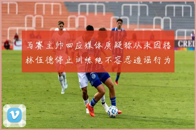 马赛主帅回应媒体质疑称从未因格林伍德停止训练绝不容忍造谣行为