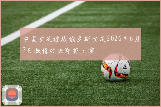 中国女足迎战俄罗斯女足2026年6月3日激情对决即将上演