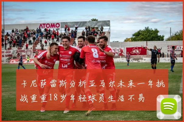 卡尼萨雷斯分析亚马尔未来一年挑战重重18岁年轻球员生活不易