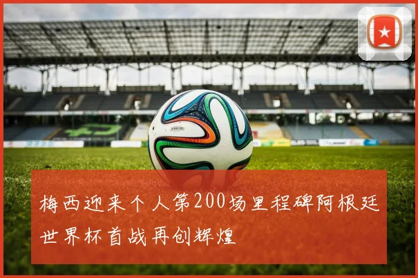 梅西迎来个人第200场里程碑阿根廷世界杯首战再创辉煌